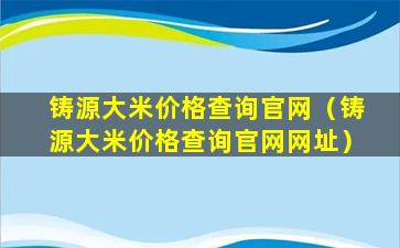 铸源大米价格查询官网（铸源大米价格查询官网网址）