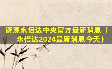 铸源永倍达中央官方最新消息（永倍达2024最新消息今天）