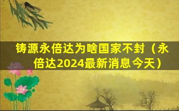 铸源永倍达为啥国家不封（永倍达2024最新消息今天）