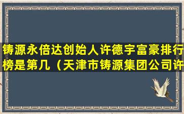 铸源永倍达创始人许德宇富豪排行榜是第几（天津市铸源集团公司许得宇永倍达是国家许可的吗）