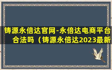 铸源永倍达官网-永倍达电商平台合法吗（铸源永倍达2023最新真实消息）