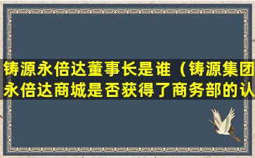 铸源永倍达董事长是谁（铸源集团永倍达商城是否获得了商务部的认可）