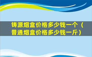 铸源烟盒价格多少钱一个（普通烟盒价格多少钱一斤）