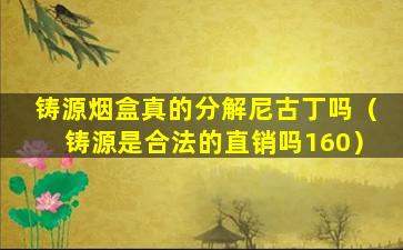 铸源烟盒真的分解尼古丁吗（铸源是合法的直销吗160）