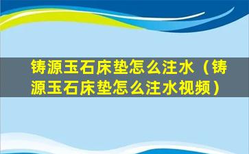 铸源玉石床垫怎么注水（铸源玉石床垫怎么注水视频）