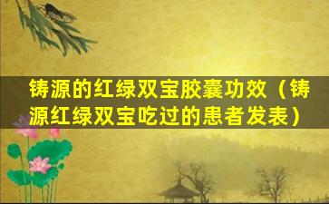 铸源的红绿双宝胶囊功效（铸源红绿双宝吃过的患者发表）