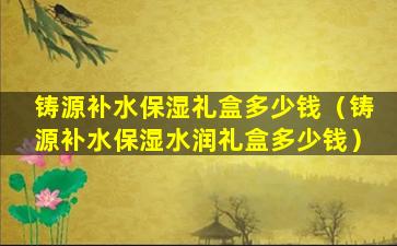 铸源补水保湿礼盒多少钱（铸源补水保湿水润礼盒多少钱）