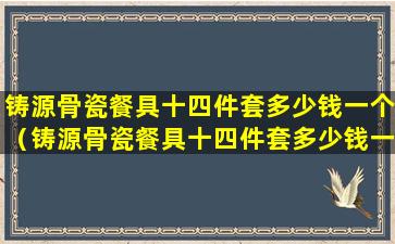 铸源骨瓷餐具十四件套多少钱一个（铸源骨瓷餐具十四件套多少钱一个啊）