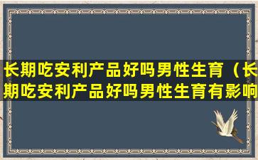 长期吃安利产品好吗男性生育（长期吃安利产品好吗男性生育有影响吗）