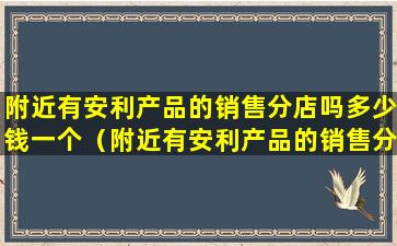 附近有安利产品的销售分店吗多少钱一个（附近有安利产品的销售分店吗多少钱一个月）