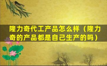 隆力奇代工产品怎么样（隆力奇的产品都是自己生产的吗）