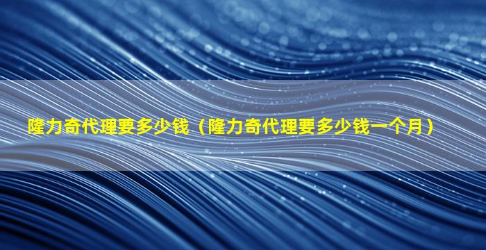 隆力奇代理要多少钱（隆力奇代理要多少钱一个月）