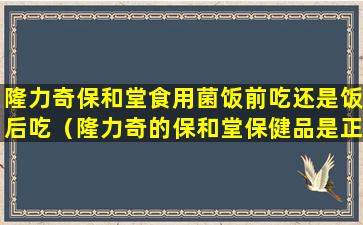 隆力奇保和堂食用菌饭前吃还是饭后吃（隆力奇的保和堂保健品是正规保健品吗）