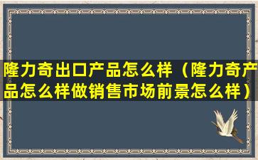 隆力奇出口产品怎么样（隆力奇产品怎么样做销售市场前景怎么样）