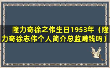 隆力奇徐之伟生日1953年（隆力奇徐志伟个人简介总监赚钱吗）