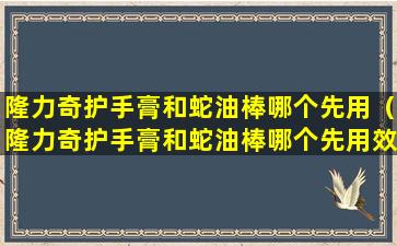 隆力奇护手膏和蛇油棒哪个先用（隆力奇护手膏和蛇油棒哪个先用效果好）