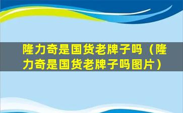 隆力奇是国货老牌子吗（隆力奇是国货老牌子吗图片）