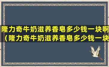 隆力奇牛奶滋养香皂多少钱一块啊（隆力奇牛奶滋养香皂多少钱一块啊图片）