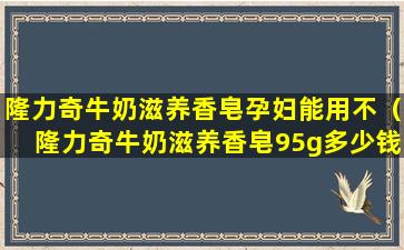 隆力奇牛奶滋养香皂孕妇能用不（隆力奇牛奶滋养香皂95g多少钱）