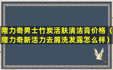 隆力奇男士竹炭活肤清洁膏价格（隆力奇新活力去屑洗发露怎么样）