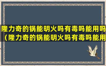 隆力奇的锅能明火吗有毒吗能用吗（隆力奇的锅能明火吗有毒吗能用吗安全吗）