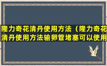 隆力奇花清丹使用方法（隆力奇花清丹使用方法输卵管堵塞可以使用花青丹吗）