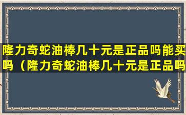 隆力奇蛇油棒几十元是正品吗能买吗（隆力奇蛇油棒几十元是正品吗能买吗安全吗）