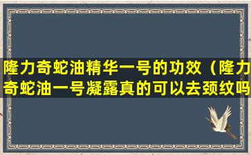 隆力奇蛇油精华一号的功效（隆力奇蛇油一号凝露真的可以去颈纹吗）