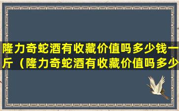 隆力奇蛇酒有收藏价值吗多少钱一斤（隆力奇蛇酒有收藏价值吗多少钱一斤呢）