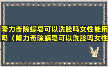 隆力奇除螨皂可以洗脸吗女性能用吗（隆力奇除螨皂可以洗脸吗女性能用吗视频）