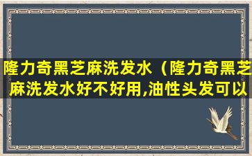 隆力奇黑芝麻洗发水（隆力奇黑芝麻洗发水好不好用,油性头发可以用不）