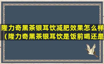 隆力奇黑茶银耳饮减肥效果怎么样（隆力奇黑茶银耳饮是饭前喝还是饭后喝）