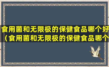 食用菌和无限极的保健食品哪个好（食用菌和无限极的保健食品哪个好一点）