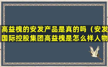 高益槐的安发产品是真的吗（安发国际控股集团高益槐是怎么样人物）