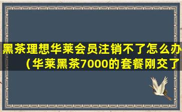 黑茶理想华莱会员注销不了怎么办（华莱黑茶7000的套餐刚交了钱还没收货,能退单吗）